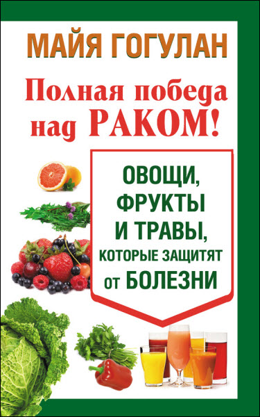 Майя Гогулан. Полная победа над раком! Овощи, фрукты и травы, которые защитят от болезни